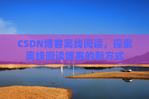 CSDN博客离线阅读，探索离线阅读博客的新方式