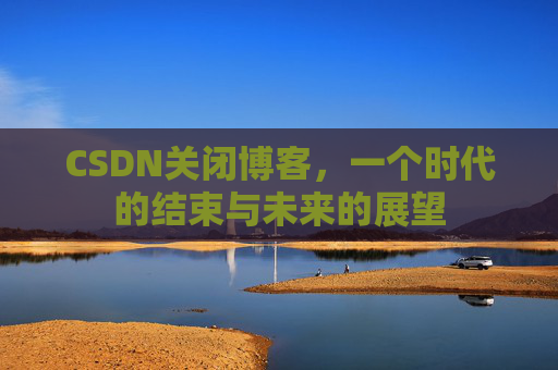 CSDN关闭博客，一个时代的结束与未来的展望